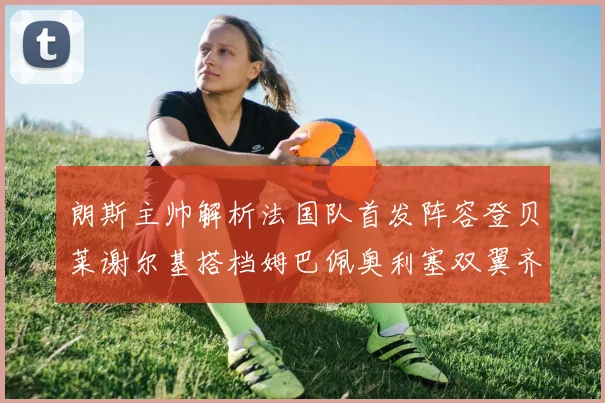 朗斯主帅解析法国队首发阵容登贝莱谢尔基搭档姆巴佩奥利塞双翼齐飞
