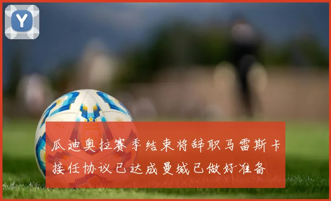 瓜迪奥拉赛季结束将辞职马雷斯卡接任协议已达成曼城已做好准备