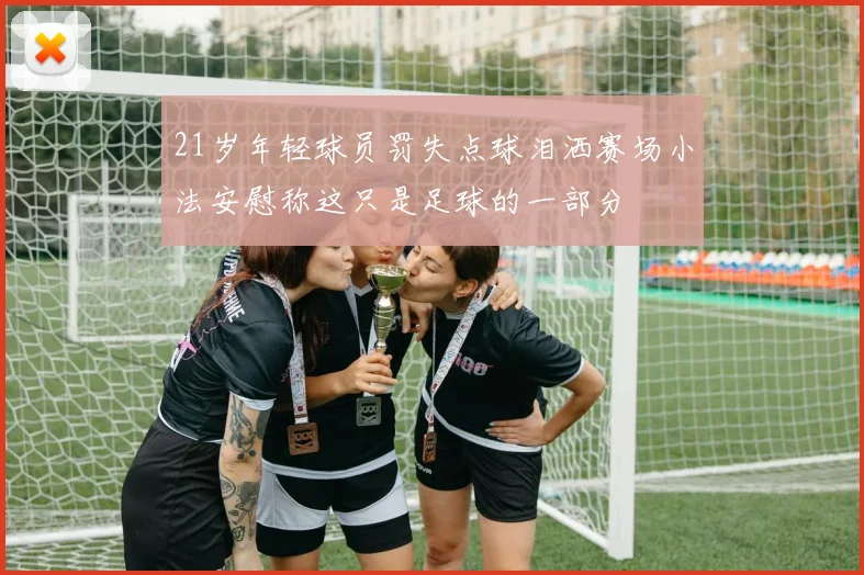 21岁年轻球员罚失点球泪洒赛场小法安慰称这只是足球的一部分