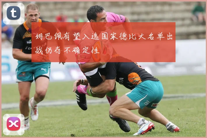 姆巴佩有望入选国家德比大名单出战仍存不确定性