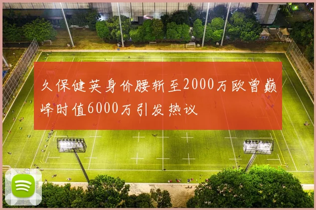 久保健英身价腰斩至2000万欧曾巅峰时值6000万引发热议