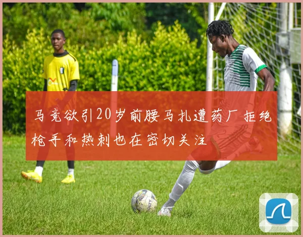 马竞欲引20岁前腰马扎遭药厂拒绝枪手和热刺也在密切关注