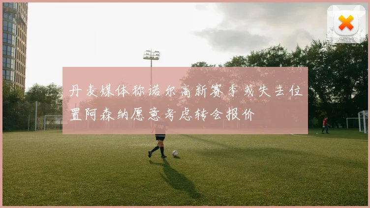 丹麦媒体称诺尔高新赛季或失去位置阿森纳愿意考虑转会报价