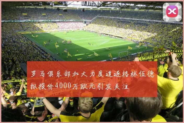 罗马俱乐部加大力度追逐格林伍德拟报价4000万欧元引发关注