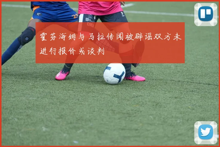 霍芬海姆与马拉传闻被辟谣双方未进行报价或谈判