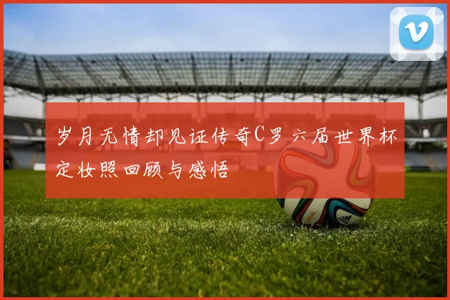 岁月无情却见证传奇C罗六届世界杯定妆照回顾与感悟