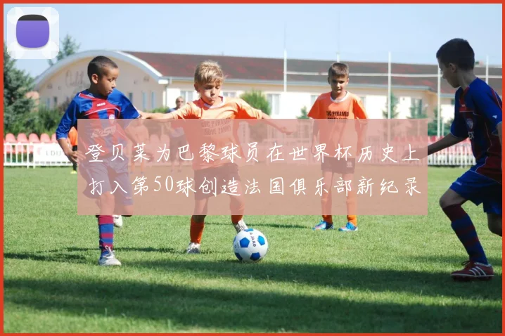 登贝莱为巴黎球员在世界杯历史上打入第50球创造法国俱乐部新纪录