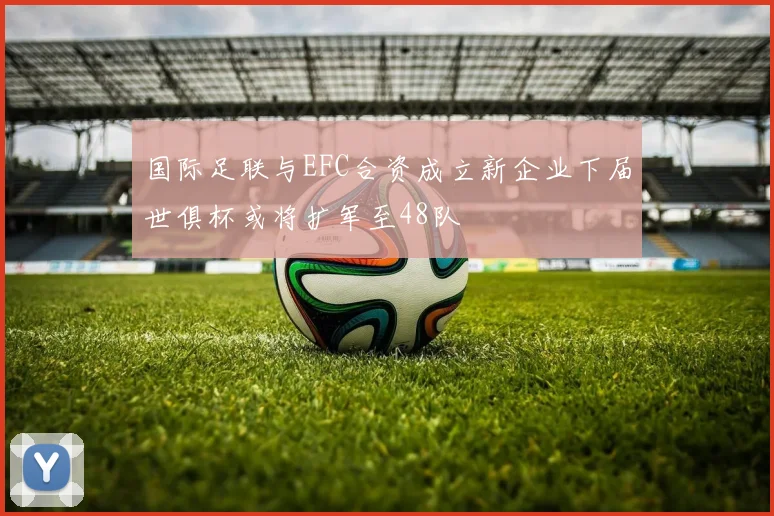 国际足联与EFC合资成立新企业下届世俱杯或将扩军至48队