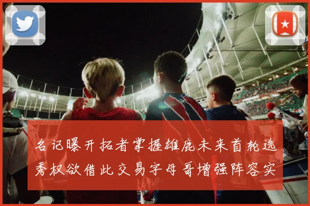 名记曝开拓者掌握雄鹿未来首轮选秀权欲借此交易字母哥增强阵容实力