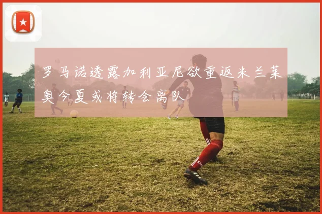 罗马诺透露加利亚尼欲重返米兰莱奥今夏或将转会离队