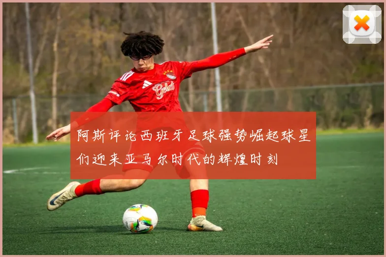 阿斯评论西班牙足球强势崛起球星们迎来亚马尔时代的辉煌时刻