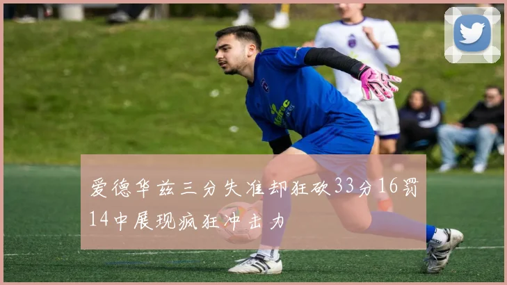 爱德华兹三分失准却狂砍33分16罚14中展现疯狂冲击力