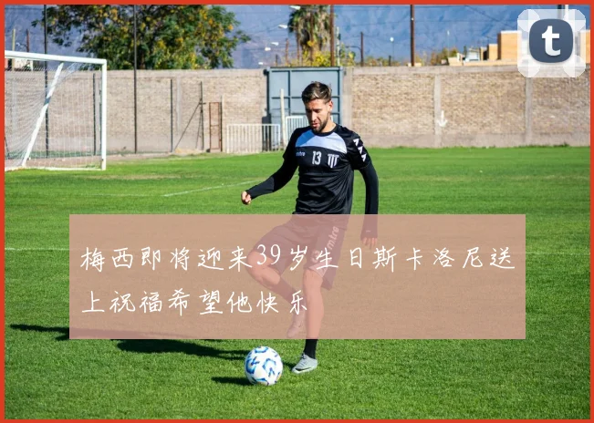 梅西即将迎来39岁生日斯卡洛尼送上祝福希望他快乐