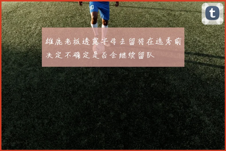 雄鹿老板透露字母去留将在选秀前决定不确定是否会继续留队