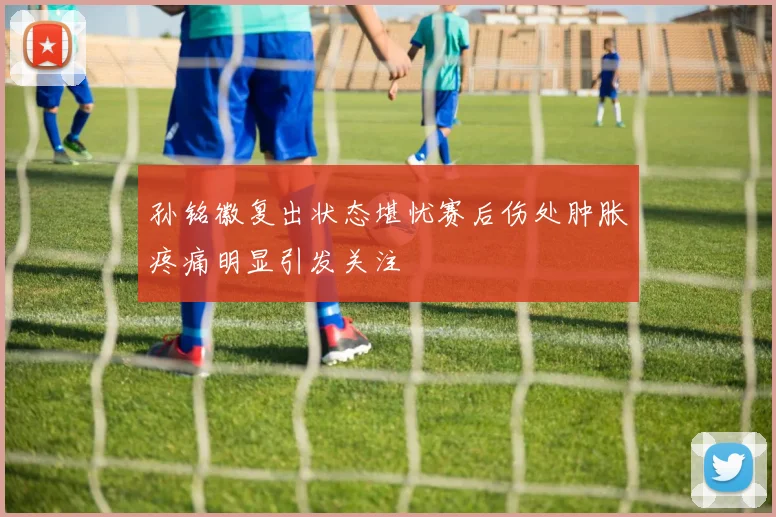 孙铭徽复出状态堪忧赛后伤处肿胀疼痛明显引发关注