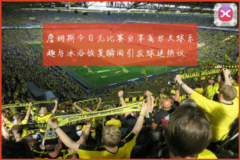詹姆斯今日无比赛分享高尔夫球乐趣与冰浴恢复瞬间引发球迷热议