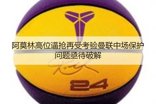 阿莫林高位逼抢再受考验曼联中场保护问题亟待破解